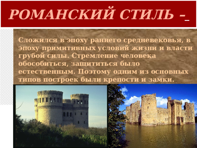РОМАНСКИЙ СТИЛЬ –  Сложился в эпоху раннего средневековья , в эпоху примитивных условий жизни и власти грубой силы. Стремление человека обособиться, защититься было естественным. Поэтому одним из основных типов построек были крепости и замки. 