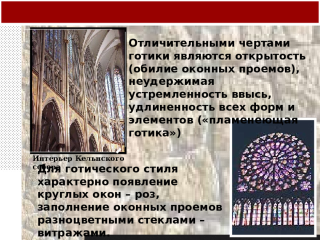 Отличительными чертами готики являются открытость (обилие оконных проемов), неудержимая устремленность ввысь, удлиненность всех форм и элементов («пламенеющая готика») Интерьер Кельнского собора Для готического стиля характерно появление круглых окон – роз, заполнение оконных проемов разноцветными стеклами – витражами. 
