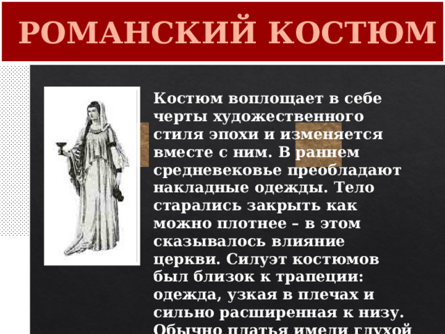  РОМАНСКИЙ КОСТЮМ Костюм воплощает в себе черты художественного стиля эпохи и изменяется вместе с ним. В раннем средневековье преобладают накладные одежды. Тело старались закрыть как можно плотнее – в этом сказывалось влияние церкви. Силуэт костюмов был близок к трапеции: одежда, узкая в плечах и сильно расширенная к низу. Обычно платья имели глухой закрытый ворот. 
