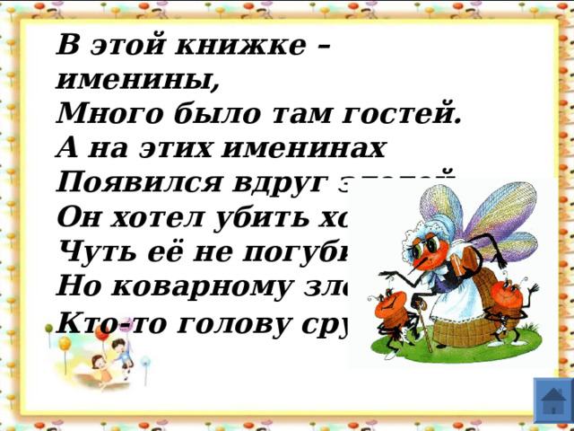 В этой книжке – именины,         Много было там гостей. А на этих именинах Появился вдруг злодей. Он хотел убить хозяйку, Чуть её не погубил. Но коварному злодею Кто-то голову срубил .  