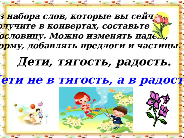 Из набора слов, которые вы сейчас получите в конвертах, составьте Пословицу. Можно изменять падеж, форму, добавлять предлоги и частицы. Дети, тягость, радость. Дети не в тягость, а в радость.  