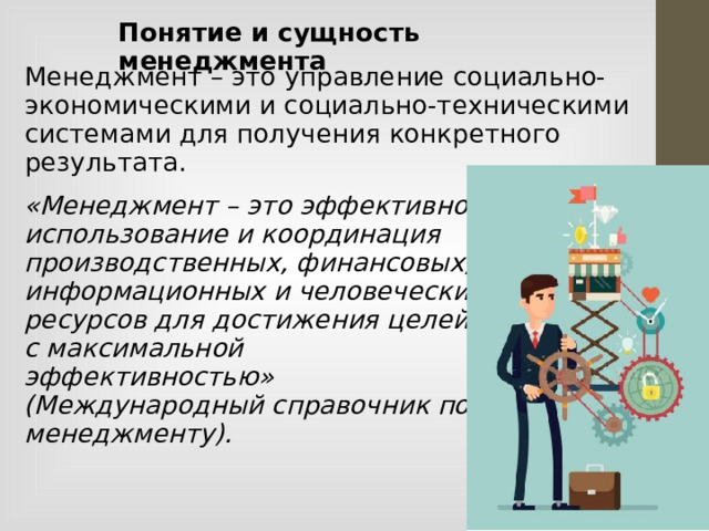 Понятие и сущность менеджмента Менеджмент – это управление социально-экономическими и социально-техническими системами для получения конкретного результата. «Менеджмент – это эффективное использование и координация производственных, финансовых, информационных и человеческих ресурсов для достижения целей с максимальной эффективностью» (Международный справочник по менеджменту).  
