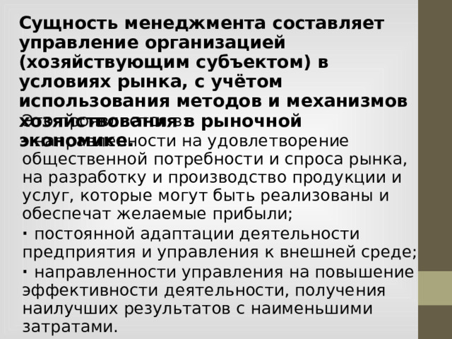 Сущность менеджмента составляет управление организацией (хозяйствующим субъектом) в условиях рынка, с учётом использования методов и механизмов хозяйствования в рыночной экономике. Это проявляется в: · направленности на удовлетворение общественной потребности и спроса рынка, на разработку и производство продукции и услуг, которые могут быть реализованы и обеспечат желаемые прибыли; · постоянной адаптации деятельности предприятия и управления к внешней среде; · направленности управления на повышение эффективности деятельности, получения наилучших результатов с наименьшими затратами.  