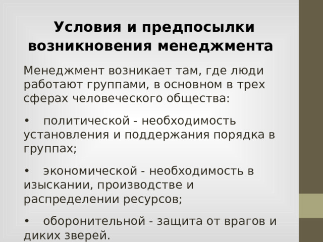  Условия и предпосылки возникновения менеджмента Менеджмент возникает там, где люди работают группами, в основном в трех сферах человеческого общества: •  политической - необходимость установления и поддержания порядка в группах; •  экономической - необходимость в изыскании, производстве и распределении ресурсов; •  оборонительной - защита от врагов и диких зверей.  