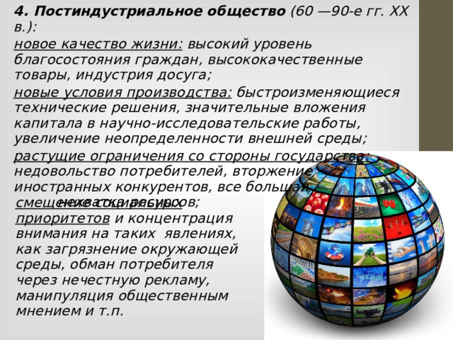4. Постиндустриальное общество (60 —90-е гг. XX в.): новое качество жизни: высокий уровень благосостояния граждан, высококачественные товары, индустрия досуга; новые условия производства: быстроизменяющиеся технические решения, значительные вложения капитала в научно-исследовательские работы, увеличение неопределенности внешней среды; растущие ограничения со стороны государства: недовольство потребителей, вторжение иностранных конкурентов, все большая нехватка ресурсов; смещение социальных приоритетов и концентрация внимания на таких явлениях, как загрязнение окружающей среды, обман потребителя через нечестную рекламу, манипуляция общественным мнением и т.п.  
