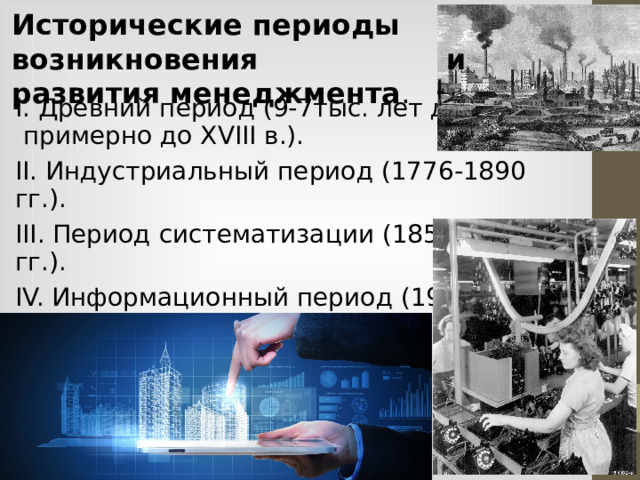 Исторические периоды возникновения и развития менеджмента .  I. Древний период (9-7тыс. лет до н.э., примерно до XVIII в.). II. Индустриальный период (1776-1890 гг.). III. Период систематизации (1856-1960 гг.). IV. Информационный период (1960 г. – по настоящее время).  