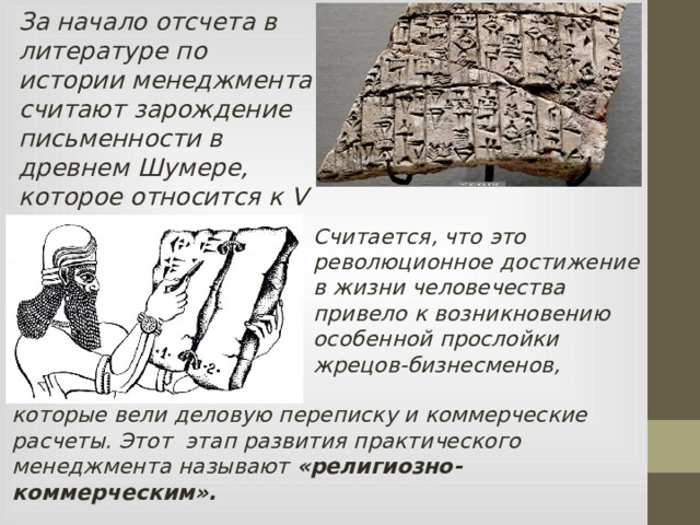 За начало отсчета в литературе по истории менеджмента считают зарождение письменности в древнем Шумере, которое относится к V тысячелетию до н. э. Считается, что это революционное достижение в жизни человечества привело к возникновению особенной прослойки жрецов-бизнесменов, которые вели деловую переписку и коммерческие расчеты. Этот этап развития практического менеджмента называют «религиозно-коммерческим».  
