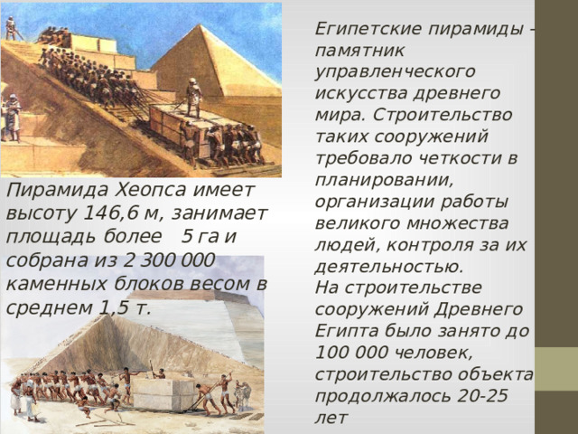 Египетские пирамиды - памятник управленческого искусства древнего мира. Строительство таких сооружений требовало четкости в планировании, организации работы великого множества людей, контроля за их деятельностью. На строительстве сооружений Древнего Египта было занято до 100 000 человек, строительство объекта продолжалось 20-25 лет Пирамида Хеопса имеет высоту 146,6 м, занимает площадь более 5 га и собрана из 2 300 000 каменных блоков весом в среднем 1,5 т.  
