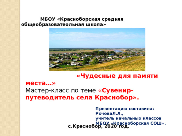  МБОУ «Красноборская средняя общеобразоватеольная школа»  «Чудесные для памяти места…» Мастер-класс по теме « Сувенир-путеводитель села Краснобор».   Презентацию составила: РочеваЛ.Л., учитель начальных классов МБОУ «Красноборская СОШ».  с.Краснобор, 2020 год. 