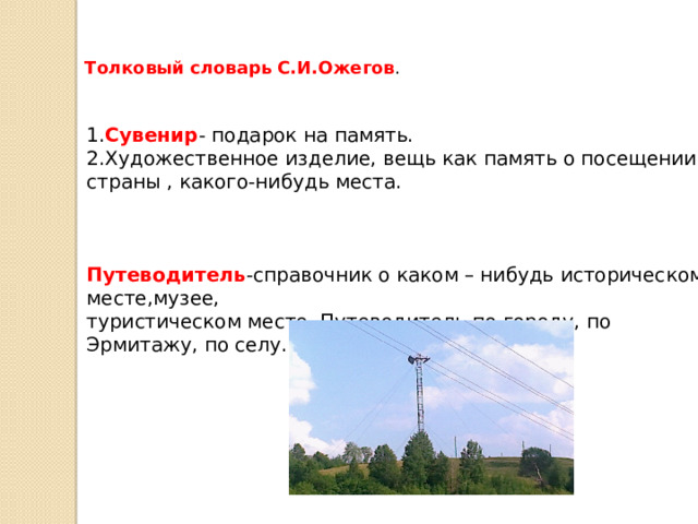 Толковый словарь С.И.Ожегов . 1. Сувенир - подарок на память. 2.Художественное изделие, вещь как память о посещении страны , какого-нибудь места. Путеводитель -справочник о каком – нибудь историческом месте,музее, туристическом месте. Путеводитель по городу, по Эрмитажу, по селу. 