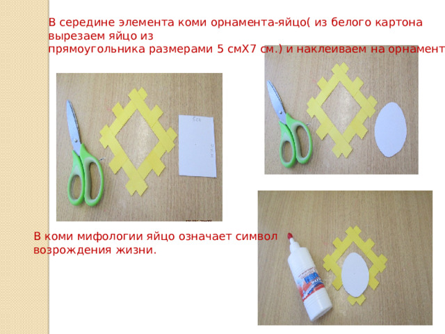 В середине элемента коми орнамента-яйцо( из белого картона вырезаем яйцо из прямоугольника размерами 5 смХ7 см.) и наклеиваем на орнамент. В коми мифологии яйцо означает символ возрождения жизни. 
