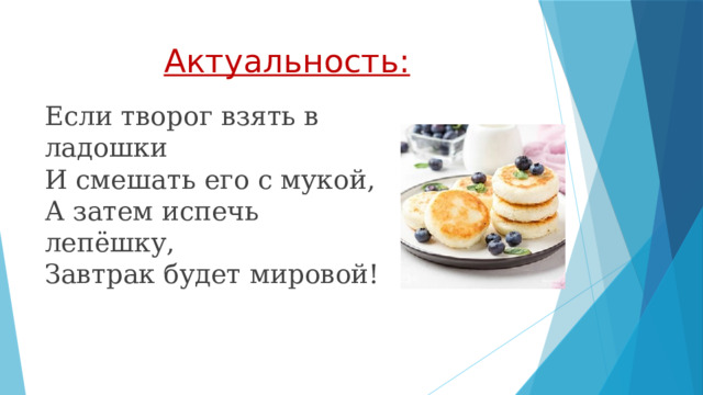 Актуальность: Если творог взять в ладошки  И смешать его с мукой,  А затем испечь лепёшку,  Завтрак будет мировой! 