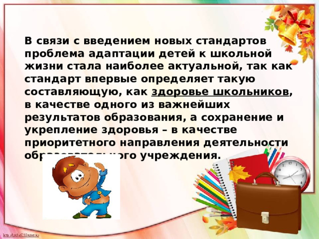 В связи с введением новых стандартов проблема адаптации детей к школьной жизни стала наиболее актуальной, так как стандарт впервые определяет такую составляющую, как здоровье школьников , в качестве одного из важнейших результатов образования, а сохранение и укрепление здоровья – в качестве приоритетного направления деятельности образовательного учреждения. 