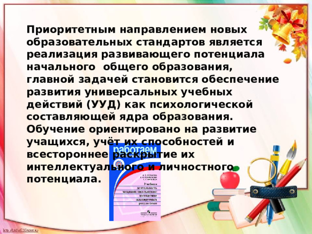 Приоритетным направлением новых образовательных стандартов является реализация развивающего потенциала начального общего образования, главной задачей становится обеспечение развития универсальных учебных действий (УУД) как психологической составляющей ядра образования. Обучение ориентировано на развитие учащихся, учёт их способностей и всестороннее раскрытие их интеллектуального и личностного потенциала. 