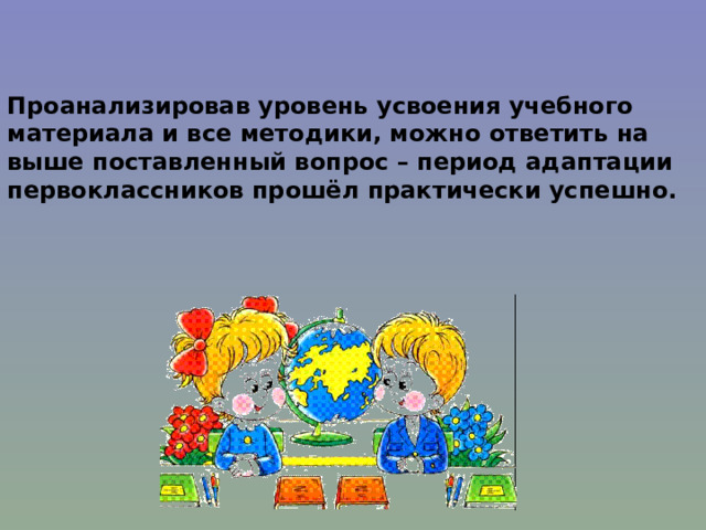 Проанализировав уровень усвоения учебного материала и все методики, можно ответить на выше поставленный вопрос – период адаптации первоклассников прошёл практически успешно. 