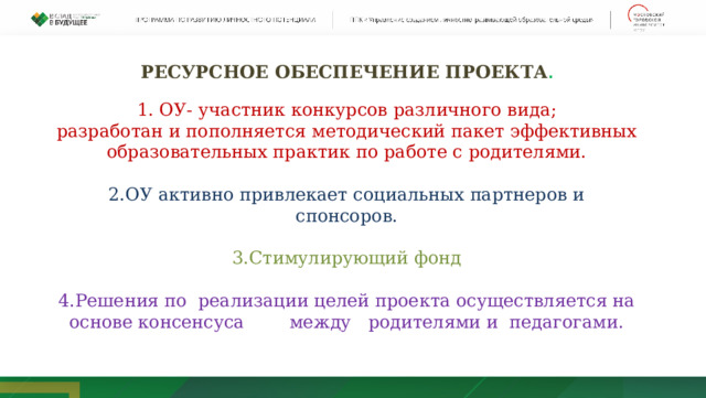 РЕСУРСНОЕ ОБЕСПЕЧЕНИЕ ПРОЕКТА .  1. ОУ- участник конкурсов различного вида; разработан и пополняется методический пакет эффективных образовательных практик по работе с родителями. 2.ОУ активно привлекает социальных партнеров и спонсоров. 3.Стимулирующий фонд 4.Решения по реализации целей проекта осуществляется на основе консенсуса        между   родителями и  педагогами.  
