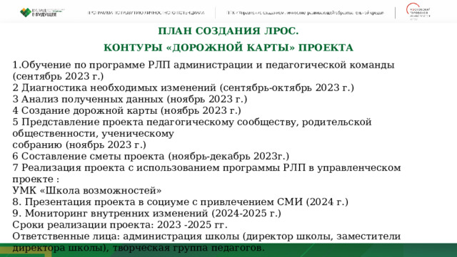 ПЛАН СОЗДАНИЯ ЛРОС. КОНТУРЫ «ДОРОЖНОЙ КАРТЫ» ПРОЕКТА 1.Обучение по программе РЛП администрации и педагогической команды (сентябрь 2023 г.) 2 Диагностика необходимых изменений (сентябрь-октябрь 2023 г.) 3 Анализ полученных данных (ноябрь 2023 г.) 4 Создание дорожной карты (ноябрь 2023 г.) 5 Представление проекта педагогическому сообществу, родительской общественности, ученическому собранию (ноябрь 2023 г.) 6 Составление сметы проекта (ноябрь-декабрь 2023г.) 7 Реализация проекта с использованием программы РЛП в управленческом проекте : УМК «Школа возможностей» 8. Презентация проекта в социуме с привлечением СМИ (2024 г.) 9. Мониторинг внутренних изменений (2024-2025 г.) Сроки реализации проекта: 2023 -2025 гг. Ответственные лица: администрация школы (директор школы, заместители директора школы), творческая группа педагогов. 