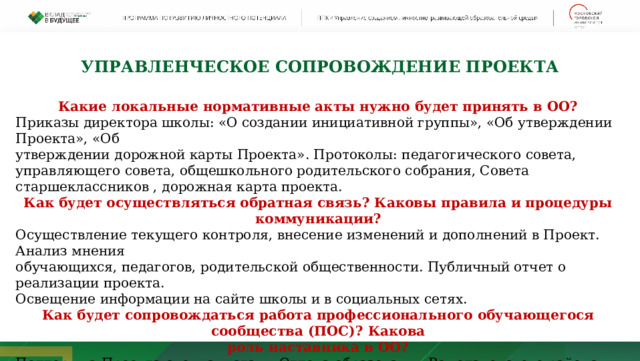 УПРАВЛЕНЧЕСКОЕ СОПРОВОЖДЕНИЕ ПРОЕКТА Какие локальные нормативные акты нужно будет принять в ОО? Приказы директора школы: «О создании инициативной группы», «Об утверждении Проекта», «Об утверждении дорожной карты Проекта». Протоколы: педагогического совета, управляющего совета, общешкольного родительского собрания, Совета старшеклассников , дорожная карта проекта. Как будет осуществляться обратная связь? Каковы правила и процедуры коммуникации? Осуществление текущего контроля, внесение изменений и дополнений в Проект. Анализ мнения обучающихся, педагогов, родительской общественности. Публичный отчет о реализации проекта. Освещение информации на сайте школы и в социальных сетях. Как будет сопровождаться работа профессионального обучающегося сообщества (ПОС)? Какова роль наставника в ОО? Поддержка Проекта специалистами Отдела образования Ромодановского района, создание методической базы, обеспечение сетевого взаимодействия. 