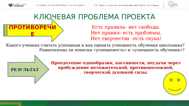 РЕЗУЛЬТАТ КЛЮЧЕВАЯ ПРОБЛЕМА ПРОЕКТА Есть правила- нет свободы. Нет правил- есть проблемы. Нет творчества –есть скука! ПРОТИВОРЕЧИЕ Какого ученика считать успешным и как оценить успешность обучения школьника? Равнозначны ли понятия «успеваемость» и «успешность обучения»?  Преодоление однообразия, пассивности, неудачи через пробуждение положительной, противоположной, творческой духовной силы. 