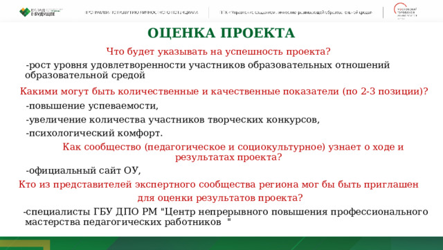 оценка ПРОЕКТА Что будет указывать на успешность проекта?  -рост уровня удовлетворенности участников образовательных отношений образовательной средой  Какими могут быть количественные и качественные показатели (по 2-3 позиции)?  -повышение успеваемости,  -увеличение количества участников творческих конкурсов,  -психологический комфорт.  Как сообщество (педагогическое и социокультурное) узнает о ходе и результатах проекта?  -официальный сайт ОУ, Кто из представителей экспертного сообщества региона мог бы быть приглашен для оценки результатов проекта?  -специалисты ГБУ ДПО РМ 