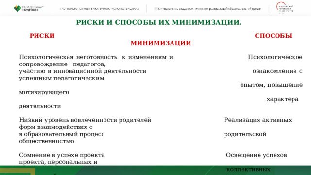 Риски и Способы их минимизации. РИСКИ СПОСОБЫ МИНИМИЗАЦИИ Психологическая неготовность к изменениям и Психологическое сопровождение педагогов, участию в инновационной деятельности ознакомление с успешным педагогическим  опытом, повышение мотивирующего  характера деятельности Низкий уровень вовлеченности родителей Реализация активных форм взаимодействия с в образовательный процесс родительской общественностью Сомнение в успехе проекта Освещение успехов проекта, персональных и  коллективных достижений     