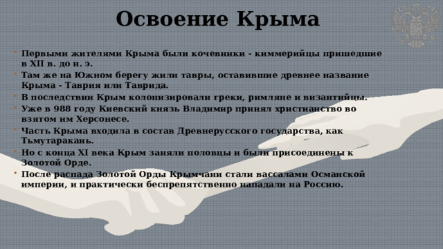 Освоение Крыма Первыми жителями Крыма были кочевники - киммерийцы пришедшие в XII в. до н. э. Там же на Южном берегу жили тавры, оставившие древнее название Крыма - Таврия или Таврида. В последствии Крым колонизировали греки, римляне и византийцы. Уже в 988 году Киевский князь Владимир принял христианство во взятом им Херсонесе. Часть Крыма входила в состав Древнерусского государства, как Тьмутаракань. Но с конца XI века Крым заняли половцы и были присоединены к Золотой Орде. После распада Золотой Орды Крымчани стали вассалами Османской империи, и практически беспрепятственно нападали на Россию.  