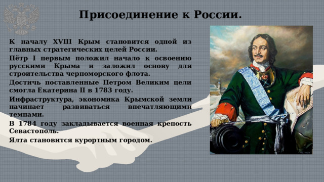 Присоединение к России. К началу XVIII Крым становится одной из главных стратегических целей России. Пётр I первым положил начало к освоению русскими Крыма и заложил основу для строительства черноморского флота. Достичь поставленные Петром Великим цели смогла Екатерина II в 1783 году. Инфраструктура, экономика Крымской земли начинает развиваться впечатляющими темпами. В 1784 году закладывается военная крепость Севастополь. Ялта становится курортным городом.  