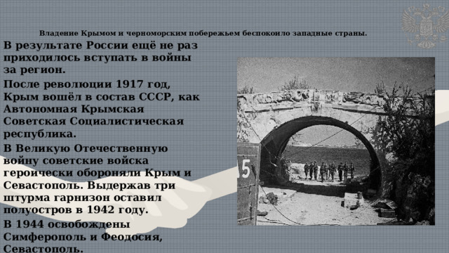 Владение Крымом и черноморским побережьем беспокоило западные страны.   В результате России ещё не раз приходилось вступать в войны за регион. После революции 1917 год, Крым вошёл в состав СССР, как Автономная Крымская Советская Социалистическая республика. В Великую Отечественную войну советские войска героически обороняли Крым и Севастополь. Выдержав три штурма гарнизон оставил полуостров в 1942 году. В 1944 освобождены Симферополь и Феодосия, Севастополь. В 1945 году приказом Верховного главнокомандующего названный городом-героем 