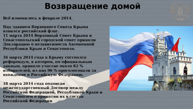 Возвращение домой Всё изменилось в феврале 2014.  Над зданием Верховного Совета Крыма взвился российский флаг.  11 марта 2014 Верховный Совет Крыма и Севастопольский городской совет приняли Декларацию о независимости Автономной Республики Крым и Севастополя.  16 марта 2014 года в Крыму состоялся референдум, в котором, по официальным данным, приняло участие около 82 % избирателей, из них 96 % проголосовали за вхождение в Российскую Федерацию.  18 марта 2014 года подписан межгосударственный Договор между Российской Федерацией, Республикой Крым и Севастополем о принятии их в состав Российской Федерации 