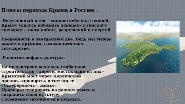 Плюсы перехода Крыма в Россию :  Безусловный плюс – мирное небо над головой. Крыму удалось избежать донецко–луганского сценария – хаоса войны, разрушений и смертей.  Уверенность в завтрашнем дне. Ведь мы теперь живем в крупном, самодостаточном государстве.    Развитие инфраструктуры.  На полуострове началось глобальное строительство – дороги, мосты, один из них - Крымский мост через Керченский пролив, аэропорты, в том числе «Симферополь», жилье. Право разговаривать на родном языке и сохранить свою культуру. Сохранение законности и порядка. 
