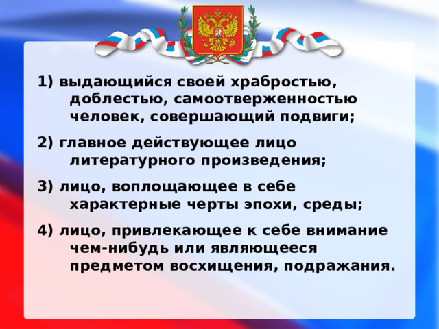 1) выдающийся своей храбростью, доблестью, самоотверженностью человек, совершающий подвиги; 2) главное действующее лицо литературного произведения; 3) лицо, воплощающее в себе характерные черты эпохи, среды; 4) лицо, привлекающее к себе внимание чем-нибудь или являющееся предметом восхищения, подражания. 