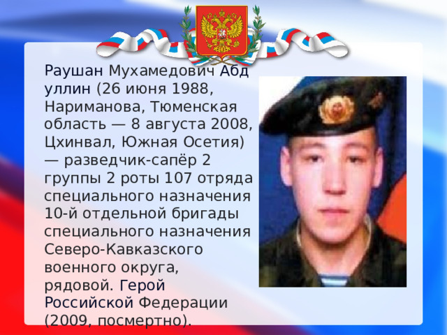 Раушан  Мухамедович  Абдуллин  (26 июня 1988, Нариманова, Тюменская область — 8 августа 2008, Цхинвал, Южная Осетия) — разведчик-сапёр 2 группы 2 роты 107 отряда специального назначения 10-й отдельной бригады специального назначения Северо-Кавказского военного округа, рядовой.  Герой Российской  Федерации (2009, посмертно). 