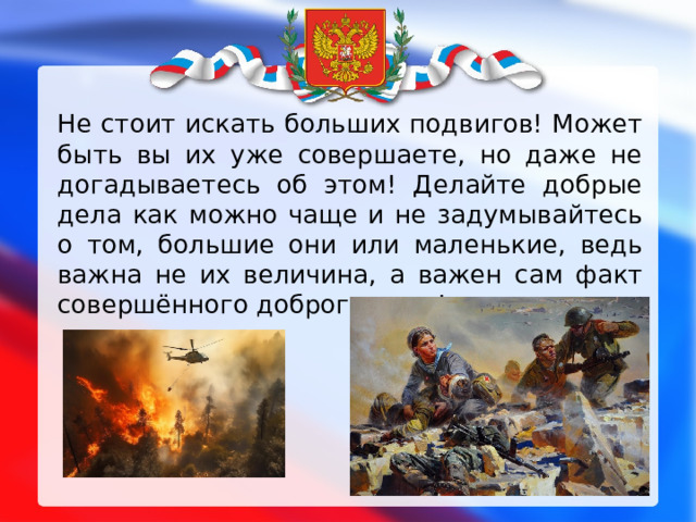 Не стоит искать больших подвигов! Может быть вы их уже совершаете, но даже не догадываетесь об этом! Делайте добрые дела как можно чаще и не задумывайтесь о том, большие они или маленькие, ведь важна не их величина, а важен сам факт совершённого доброго дела! 