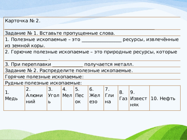 Карточка № 2. ________________________________________________________________ Задание № 1. Вставьте пропущенные слова. 1. Полезные ископаемые – это _________________ ресурсы, извлечённые из земной коры. 2. Горючие полезные ископаемые – это природные ресурсы, которые __________________ . 3. При переплавки _____________ получается металл. Задание № 2. Распределите полезные ископаемые. Горячие полезные ископаемые: Рудные полезные ископаемые: 1. Медь 2. Алюминий 3. Уголь 4. Мел 5. Песок 6. Железо 7. Глина 8. Газ 9. Известняк 10. Нефть 