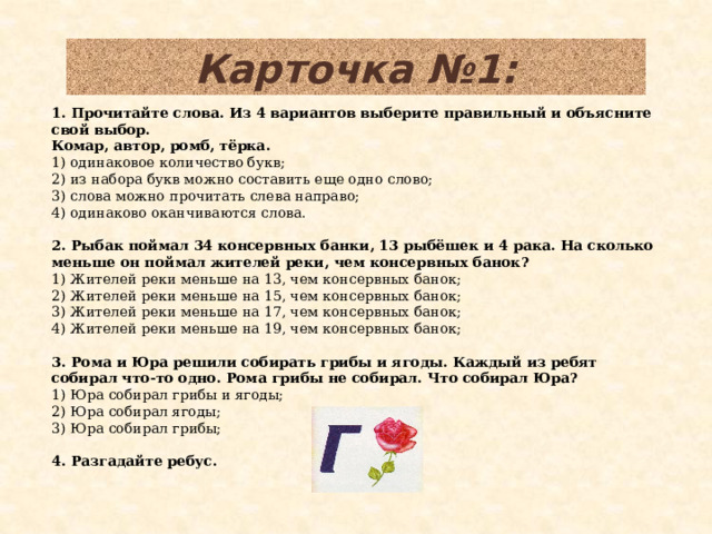 Карточка №1: 1. Прочитайте слова. Из 4 вариантов выберите правильный и объясните свой выбор. Комар, автор, ромб, тёрка. 1) одинаковое количество букв; 2) из набора букв можно составить еще одно слово; 3) слова можно прочитать слева направо; 4) одинаково оканчиваются слова.  2. Рыбак поймал 34 консервных банки, 13 рыбёшек и 4 рака. На сколько меньше он поймал жителей реки, чем консервных банок? 1) Жителей реки меньше на 13, чем консервных банок; 2) Жителей реки меньше на 15, чем консервных банок; 3) Жителей реки меньше на 17, чем консервных банок; 4) Жителей реки меньше на 19, чем консервных банок;  3. Рома и Юра решили собирать грибы и ягоды. Каждый из ребят собирал что-то одно. Рома грибы не собирал. Что собирал Юра? 1) Юра собирал грибы и ягоды; 2) Юра собирал ягоды; 3) Юра собирал грибы;  4. Разгадайте ребус.  