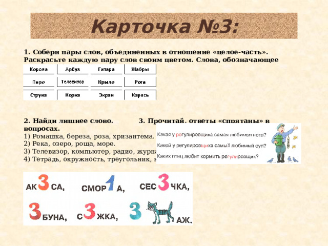 Карточка №3: 1. Собери пары слов, объединенных в отношение «целое-часть». Раскрасьте каждую пару слов своим цветом. Слова, обозначающее «целое» обведите красным цветом.             2. Найди лишнее слово.   3. Прочитай, ответы «спрятаны» в вопросах.  1) Ромашка, береза, роза, хризантема. 2) Река, озеро, роща, море. 3) Телевизор, компьютер, радио, журнал. 4) Тетрадь, окружность, треугольник, квадрат.    4. Разгадай ребусы.  
