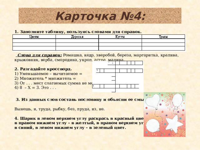 Карточка №4: 1. Заполните таблицу, пользуясь словами для справок.            Слова для справок: Ромашка, кедр, зверобой, береза, маргаритка, крапива, крыжовник, верба, смородина, укроп, астра, малина.   2. Разгадайте кроссворд.   1) Уменьшаемое – вычитаемое = 2) Множитель * множитель = 3) От . . . мест слагаемых сумма не меняется 4) 8 – Х = 3. Это . . .    3. Из данных слов составь пословицу и объясни ее смысл.   Вынешь, и, труда, рыбку, без, пруда, из, не.  4. Шарик в левом верхнем углу раскрась в красный цвет, в правом нижнем углу – в желтый, в правом верхнем углу – в синий, в левом нижнем углу – в зеленый цвет.  