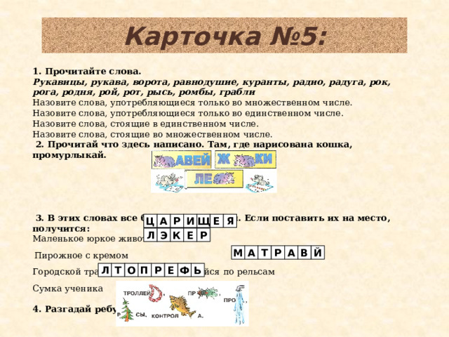 Карточка №5: 1. Прочитайте слова. Рукавицы, рукава, ворота, равнодушие, куранты, радио, радуга, рок, рога, родня, рой, рот, рысь, ромбы, грабли Назовите слова, употребляющиеся только во множественном числе. Назовите слова, употребляющиеся только во единственном числе. Назовите слова, стоящие в единственном числе. Назовите слова, стоящие во множественном числе.   2. Прочитай что здесь написано. Там, где нарисована кошка, промурлыкай.      3. В этих словах все буквы перепутаны. Если поставить их на место, получится: Маленькое юркое животное   Пирожное с кремом Городской транспорт передвигающийся по рельсам   Сумка ученика   4. Разгадай ребусы. Я Е И Щ А Ц Р Л Э К Е Р А Й В Р Т А М Л Т О П Р Е Ф Ь 6 