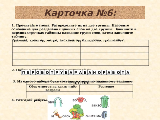 Карточка №6: 1. Прочитайте слова. Распределите их на две группы. Назовите основание для разделения данных слов на две группы. Запишите в верхних строчках таблицы название групп слов, затем заполните таблицу. Трамвай, трактор, метро, экскаватор, бульдозер, троллейбус.        2. Найди в чайнворде 6 слов и прочитай их.       3. Из одного набора букв составьте слова по заданному заданию.    4. Разгадай ребусы. А Т Б О Б А Р О Н А О А О П Е Р Р Б Т Р У Б А Р, О, С, О, П Сбор ответов на какие-либо вопросы Растение  