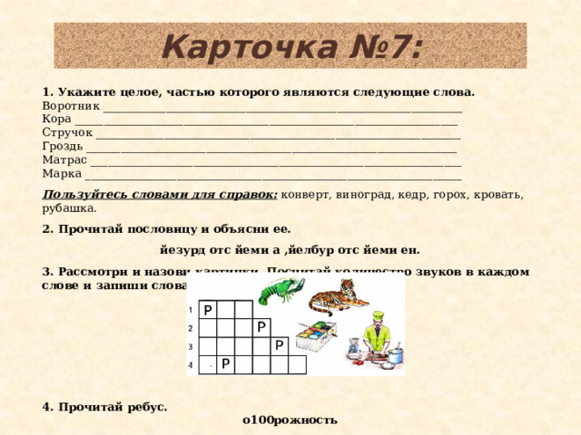 Карточка №7: 1. Укажите целое, частью которого являются следующие слова. Воротник _______________________________________________________________ Кора ___________________________________________________________________ Стручок ________________________________________________________________ Гроздь _________________________________________________________________ Матрас _________________________________________________________________ Марка __________________________________________________________________   Пользуйтесь словами для справок: конверт, виноград, кедр, горох, кровать, рубашка.   2. Прочитай пословицу и объясни ее.   йезурд отс йеми а ,йелбур отс йеми ен.   3. Рассмотри и назови картинки. Посчитай количество звуков в каждом слове и запиши слова в соответствующие клетки. 4. Прочитай ребус. о100рожность  