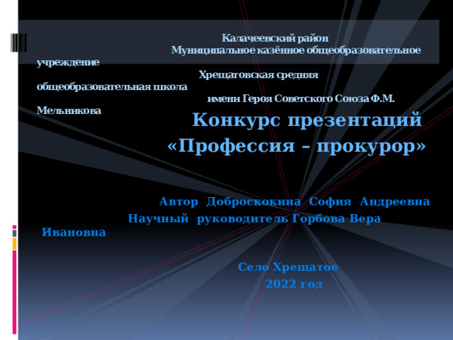  Калачеевский район  Муниципальное казённое общеобразовательное учреждение  Хрещатовская средняя общеобразовательная школа  имени Героя Советского Союза Ф.М. Мельникова  Конкурс презентаций  «Профессия – прокурор»  Автор Доброскокина София Андреевна  Научный руководитель Горбова Вера Ивановна   Село Хрещатое  2022 год  