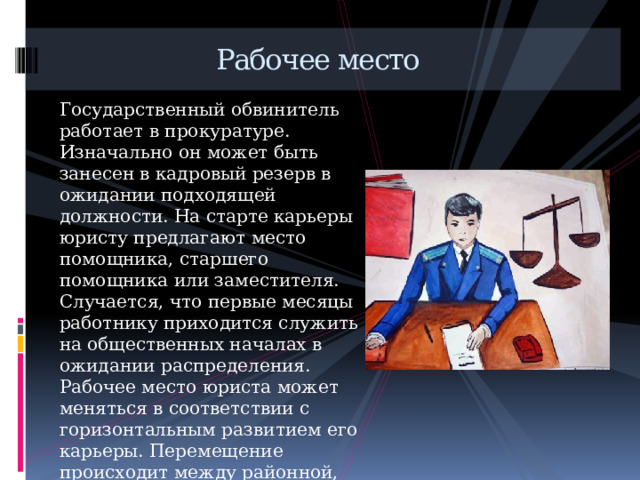  Рабочее место Государственный обвинитель работает в прокуратуре. Изначально он может быть занесен в кадровый резерв в ожидании подходящей должности. На старте карьеры юристу предлагают место помощника, старшего помощника или заместителя. Случается, что первые месяцы работнику приходится служить на общественных началах в ожидании распределения. Рабочее место юриста может меняться в соответствии с горизонтальным развитием его карьеры. Перемещение происходит между районной, областной, городской, генеральной отделениями прокуратуры. 
