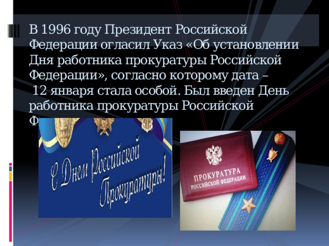 В 1996 году Президент Российской Федерации огласил Указ «Об установлении Дня работника прокуратуры Российской Федерации», согласно которому дата –  12 января стала особой. Был введен День работника прокуратуры Российской Федерации.    