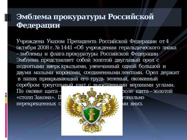 Эмблема прокуратуры Российской Федерации    Учреждена  Указом  Президента Российской Федерации от 4 октября 2008 г. № 1441 «Об учреждении геральдического знака – эмблемы и флага прокуратуры Российской Федерации  Эмблема представляет собой золотой двуглавый орел с поднятыми вверх крыльями, увенчанный одной большой и двумя малыми коронами, соединенными лентами. Орел держит в лапах прикрывающий его грудь зеленый, окованный серебром треугольный щит с вырезанными верхними углами. По оковке щита – серебряные скрепы. В поле щита – золотой «столп Закона». Щит наложен на два диагонально перекрещенных серебряных меча остриями вниз.           . 