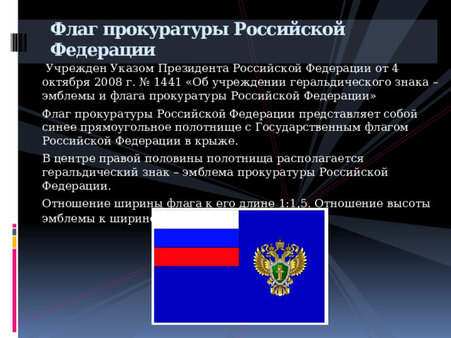 Флаг прокуратуры Российской Федерации         Учрежден Указом Президента Российской Федерации от 4 октября 2008 г. № 1441 «Об учреждении геральдического знака – эмблемы и флага прокуратуры Российской Федерации» Флаг прокуратуры Российской Федерации представляет собой синее прямоугольное полотнище с Государственным флагом Российской Федерации в крыже. В центре правой половины полотнища располагается геральдический знак – эмблема прокуратуры Российской Федерации. Отношение ширины флага к его длине 1:1,5. Отношение высоты эмблемы к ширине флага 1:2 . 