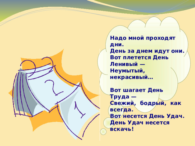   Надо мной проходят дни.  День за днем идут они.  Вот плетется День Ленивый —  Неумытый, некрасивый…  Вот шагает День Труда —  Свежий, бодрый, как всегда.  Вот несется День Удач.  День Удач несется вскачь! 