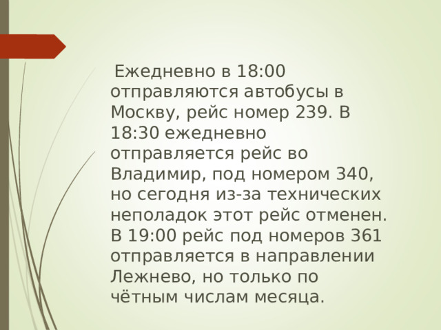   Ежедневно в 18:00 отправляются автобусы в Москву, рейс номер 239. В 18:30 ежедневно отправляется рейс во Владимир, под номером 340, но сегодня из-за технических неполадок этот рейс отменен. В 19:00 рейс под номеров 361 отправляется в направлении Лежнево, но только по чётным числам месяца. 