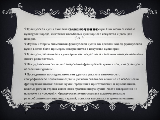    Заключение   Французская кухня считается одной из лучших в мире. Она тесно связана с культурой народа, считается колыбелью кулинарного искусства и раем для поваров. Изучив историю знаменитой французской кухни мы сделали вывод французская кухня всегда была примером совершенства в искусстве кулинарии. Французы расценивают кулинарию как искусство, а известных поваров называют своего рода поэтами. Нам удалось выяснить, что очарование французской кухни в том, что французы –настоящие гурманы. Проведенным исследованием нам удалось доказать гипотезу, что географическое положения страны, региона оказывает влияние на особенности французской национальной кухни, традиции в приготовлении и приёме пищи, каждый регион страны имеет свою традиционную кухню, часто совершенно не похожую на «соседей». Французская кухня славится исключительным разнообразием кулинарных изделий, тонкими вкусовыми и ароматическими качествами большинства из них и отличается достаточным региональным разнообразием   