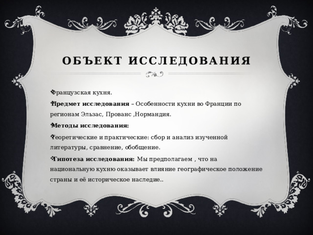 Объект исследования Французская кухня. Предмет исследования – Особенности кухни во Франции по регионам Эльзас, Прованс ,Нормандия. Методы исследования: Теоретические и практические: сбор и анализ изученной литературы, сравнение, обобщение.   Гипотеза исследования: Мы предполагаем , что на национальную кухню оказывает влияние географическое положение страны и её историческое наследие.. . 