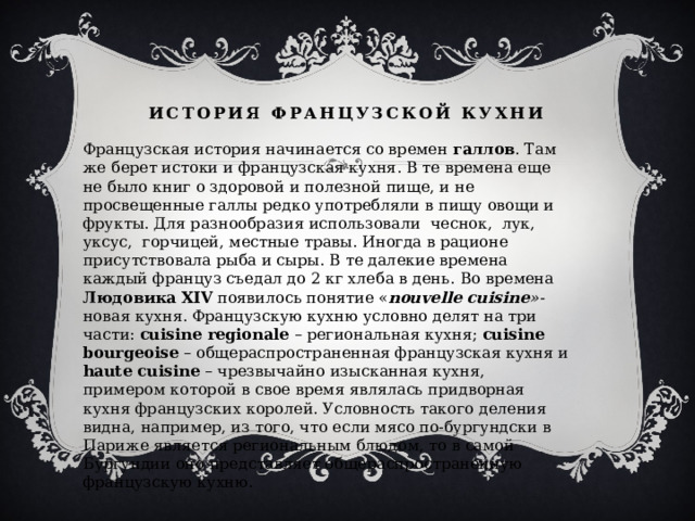 История французской кухни   Французская история начинается со времен  галлов . Там же берет истоки и французская кухня. В те времена еще не было книг о здоровой и полезной пище, и не просвещенные галлы редко употребляли в пищу овощи и фрукты. Для разнообразия использовали чеснок, лук, уксус, горчицей, местные травы. Иногда в рационе присутствовала рыба и сыры. В те далекие времена каждый француз съедал до 2 кг хлеба в день.  Во времена Людовика XIV появилось понятие « nouvelle cuisine »- новая кухня. Французскую кухню условно делят на три части: cuisine regionale – региональная кухня; cuisine bourgeoise – общераспространенная французская кухня и haute cuisine – чрезвычайно изысканная кухня, примером которой в свое время являлась придворная кухня французских королей. Условность такого деления видна, например, из того, что если мясо по-бургундски в Париже является региональным блюдом, то в самой Бургундии оно представляет общераспространенную французскую кухню. 